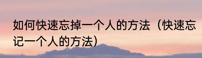 如何快速忘掉一个人的方法（快速忘记一个人的方法）