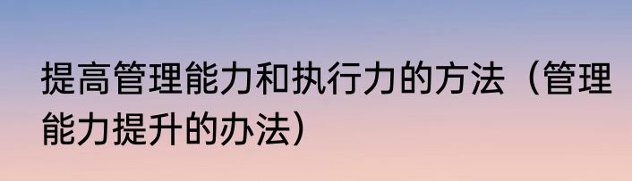 提高管理能力和执行力的方法（管理能力提升的办法）