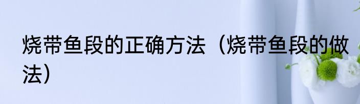 烧带鱼段的正确方法（烧带鱼段的做法）
