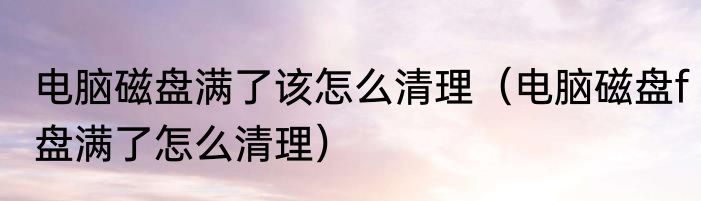 电脑磁盘满了该怎么清理（电脑磁盘f盘满了怎么清理）