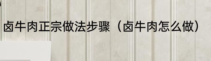 卤牛肉正宗做法步骤（卤牛肉怎么做）