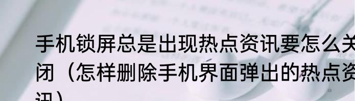 手机锁屏总是出现热点资讯要怎么关闭（怎样删除手机界面弹出的热点资讯）