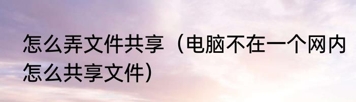怎么弄文件共享（电脑不在一个网内怎么共享文件）