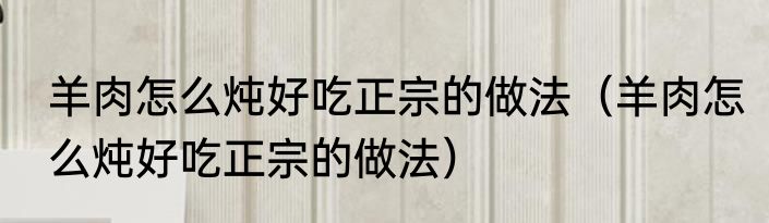 羊肉怎么炖好吃正宗的做法（羊肉怎么炖好吃正宗的做法）