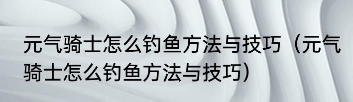 元气骑士怎么钓鱼方法与技巧（元气骑士怎么钓鱼方法与技巧）