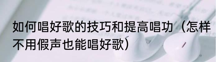 如何唱好歌的技巧和提高唱功（怎样不用假声也能唱好歌）