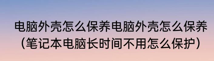 电脑外壳怎么保养电脑外壳怎么保养（笔记本电脑长时间不用怎么保护）