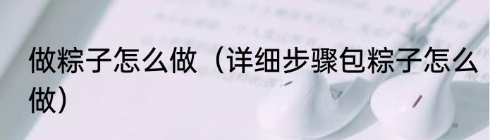 做粽子怎么做（详细步骤包粽子怎么做）