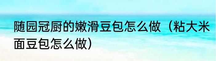 随园冠厨的嫩滑豆包怎么做（粘大米面豆包怎么做）