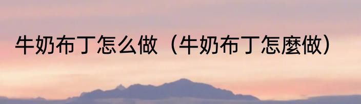 牛奶布丁怎么做（牛奶布丁怎麼做）