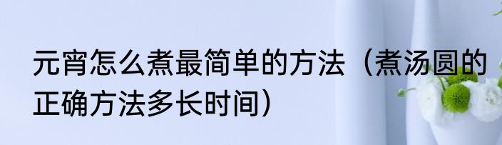 元宵怎么煮最简单的方法（煮汤圆的正确方法多长时间）