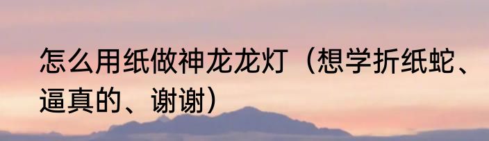 怎么用纸做神龙龙灯（想学折纸蛇、逼真的、谢谢）