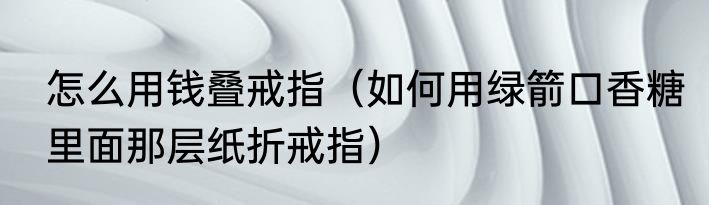 怎么用钱叠戒指（如何用绿箭口香糖里面那层纸折戒指）