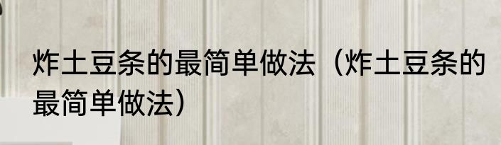 炸土豆条的最简单做法（炸土豆条的最简单做法）