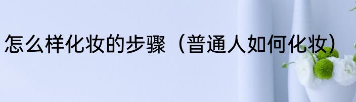 怎么样化妆的步骤（普通人如何化妆）