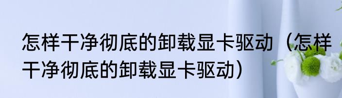 怎样干净彻底的卸载显卡驱动（怎样干净彻底的卸载显卡驱动）