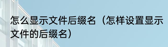 怎么显示文件后缀名（怎样设置显示文件的后缀名）