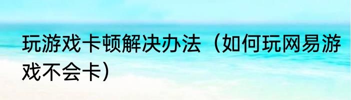 玩游戏卡顿解决办法（如何玩网易游戏不会卡）