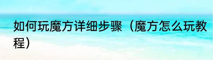 如何玩魔方详细步骤（魔方怎么玩教程）
