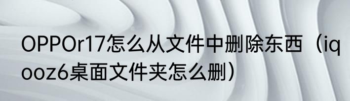 OPPOr17怎么从文件中删除东西（iqooz6桌面文件夹怎么删）
