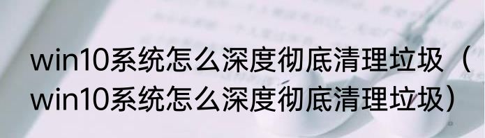 win10系统怎么深度彻底清理垃圾（win10系统怎么深度彻底清理垃圾）