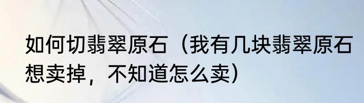 如何切翡翠原石（我有几块翡翠原石想卖掉，不知道怎么卖）
