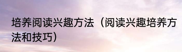 培养阅读兴趣方法（阅读兴趣培养方法和技巧）