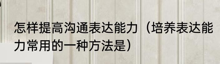怎样提高沟通表达能力（培养表达能力常用的一种方法是）