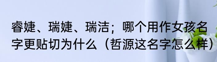 睿婕、瑞婕、瑞洁；哪个用作女孩名字更贴切为什么（哲源这名字怎么样）