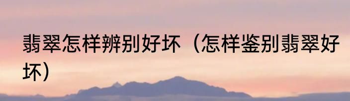 翡翠怎样辨别好坏（怎样鉴别翡翠好坏）