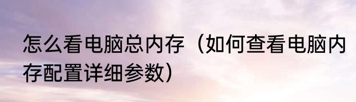 怎么看电脑总内存（如何查看电脑内存配置详细参数）