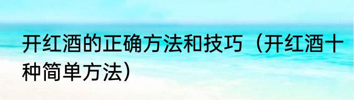 开红酒的正确方法和技巧（开红酒十种简单方法）