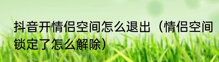 抖音开情侣空间怎么退出（情侣空间锁定了怎么解除）