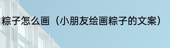 粽子怎么画（小朋友绘画粽子的文案）