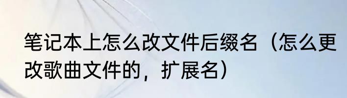 笔记本上怎么改文件后缀名（怎么更改歌曲文件的，扩展名）