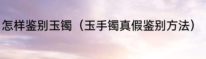 怎样鉴别玉镯（玉手镯真假鉴别方法）
