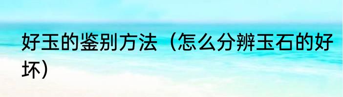 好玉的鉴别方法（怎么分辨玉石的好坏）