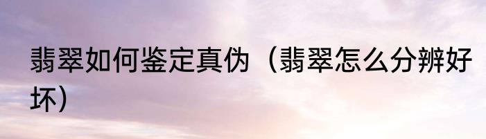 翡翠如何鉴定真伪（翡翠怎么分辨好坏）