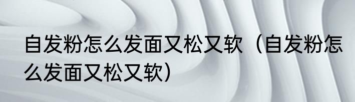 自发粉怎么发面又松又软（自发粉怎么发面又松又软）
