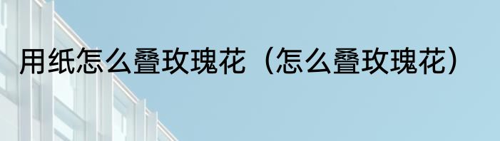 用纸怎么叠玫瑰花（怎么叠玫瑰花）