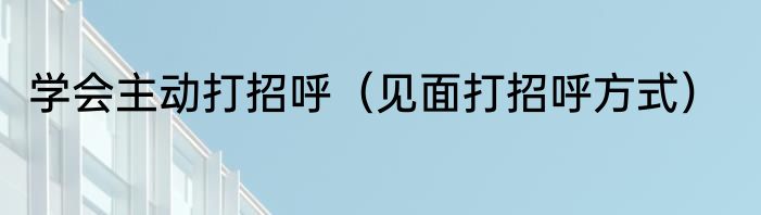 学会主动打招呼（见面打招呼方式）