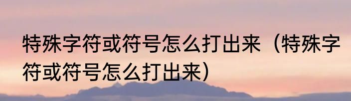 特殊字符或符号怎么打出来（特殊字符或符号怎么打出来）