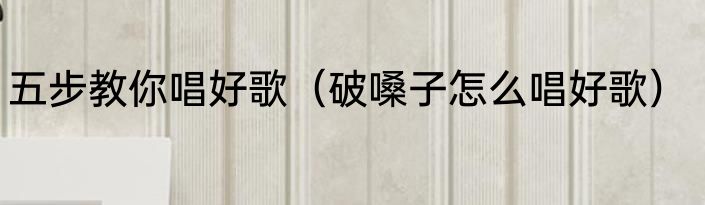 五步教你唱好歌（破嗓子怎么唱好歌）