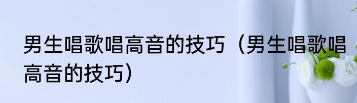 男生唱歌唱高音的技巧（男生唱歌唱高音的技巧）