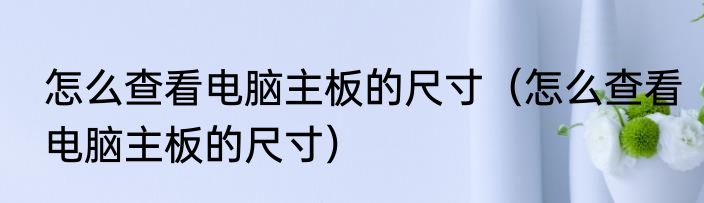 怎么查看电脑主板的尺寸（怎么查看电脑主板的尺寸）