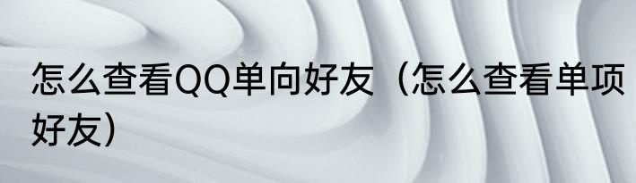 怎么查看QQ单向好友（怎么查看单项好友）