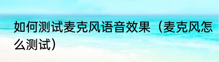 如何测试麦克风语音效果（麦克风怎么测试）