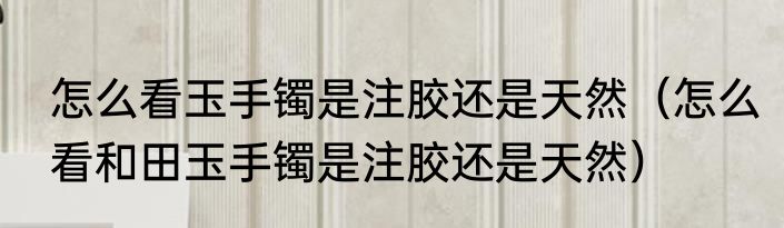 怎么看玉手镯是注胶还是天然（怎么看和田玉手镯是注胶还是天然）