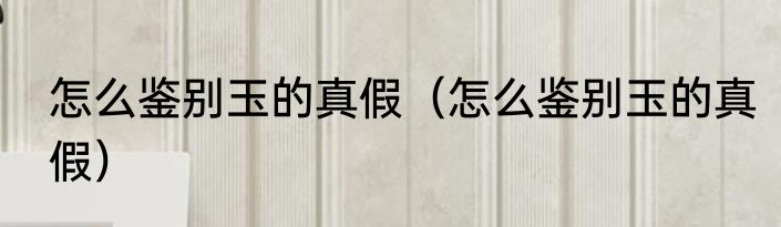 怎么鉴别玉的真假（怎么鉴别玉的真假）