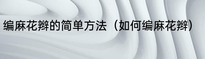 编麻花辫的简单方法（如何编麻花辫）